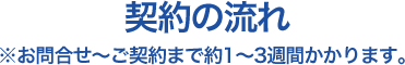 契約の流れ ※お問合せ?ご契約まで約1?3週間かかります。